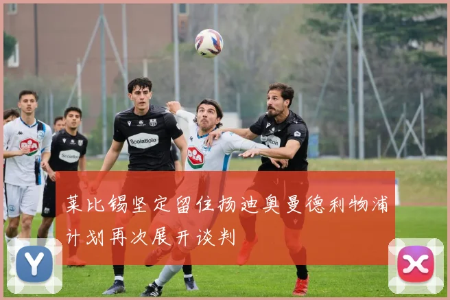 莱比锡坚定留住扬迪奥曼德利物浦计划再次展开谈判