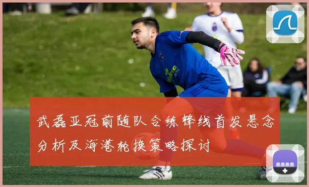 武磊亚冠前随队合练锋线首发悬念分析及海港轮换策略探讨