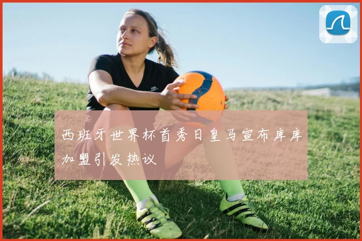 西班牙世界杯首秀日皇马宣布库库加盟引发热议