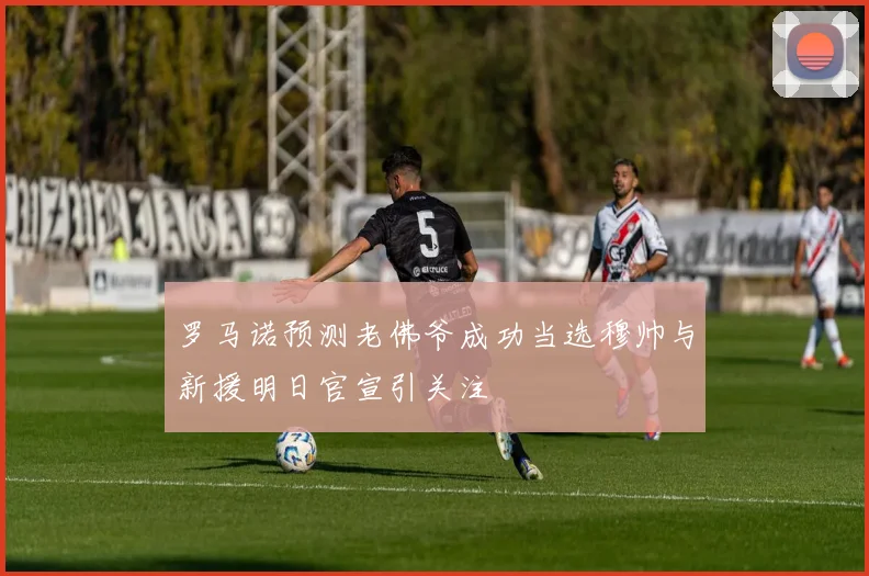 罗马诺预测老佛爷成功当选穆帅与新援明日官宣引关注