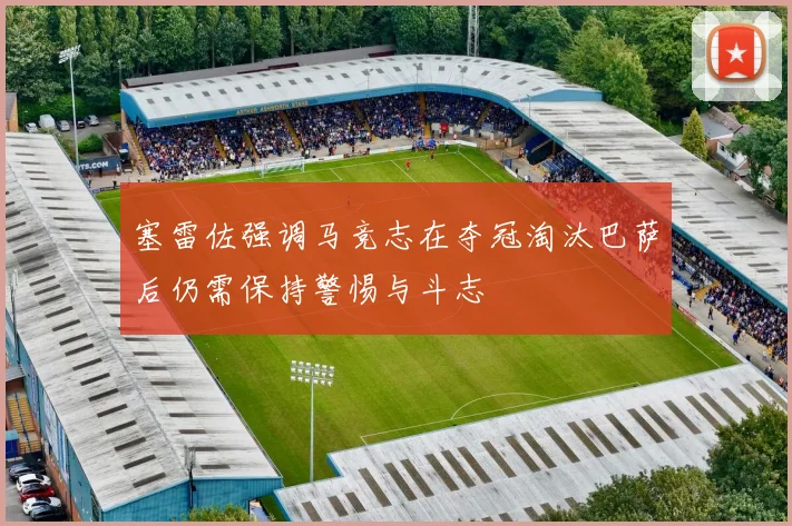 塞雷佐强调马竞志在夺冠淘汰巴萨后仍需保持警惕与斗志
