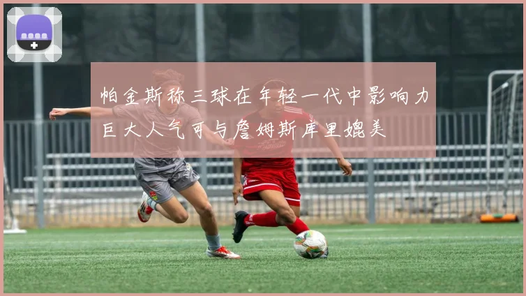 帕金斯称三球在年轻一代中影响力巨大人气可与詹姆斯库里媲美