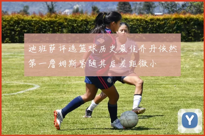 迪班萨评选篮球历史最佳乔丹依然第一詹姆斯紧随其后差距微小