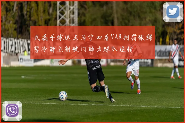 武磊手球送点马宁回看VAR判罚张稀哲冷静点射破门助力球队逆转