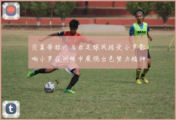 贝莱蒂称内马尔足球风格受小罗影响小罗在训练中展现出色努力精神