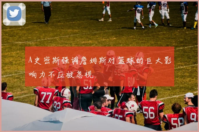 A史密斯强调詹姆斯对篮球的巨大影响力不应被忽视