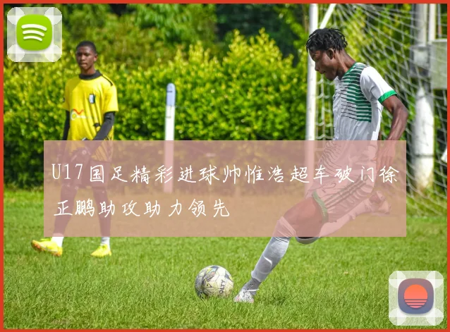 U17国足精彩进球帅惟浩超车破门徐正鹏助攻助力领先