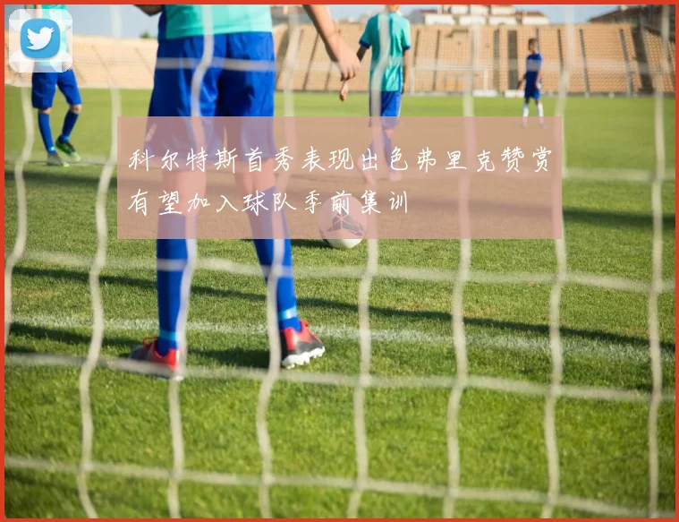 科尔特斯首秀表现出色弗里克赞赏有望加入球队季前集训