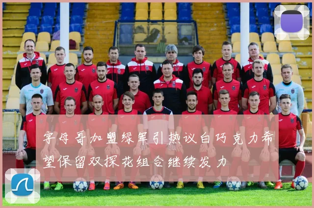 字母哥加盟绿军引热议白巧克力希望保留双探花组合继续发力