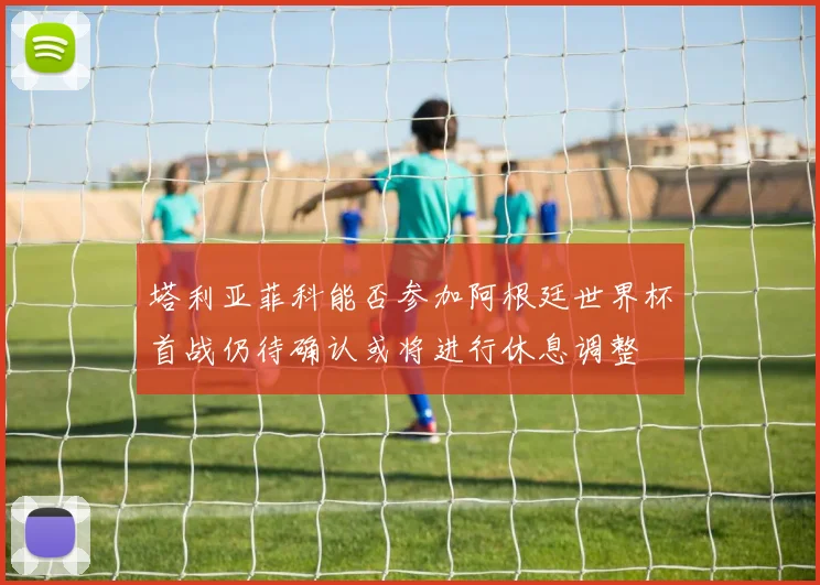 塔利亚菲科能否参加阿根廷世界杯首战仍待确认或将进行休息调整