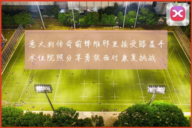 意大利传奇前锋维耶里接受膝盖手术住院照分享勇敢面对康复挑战
