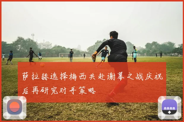 萨拉赫选择梅西共赴谢幕之战庆祝后再研究对手策略