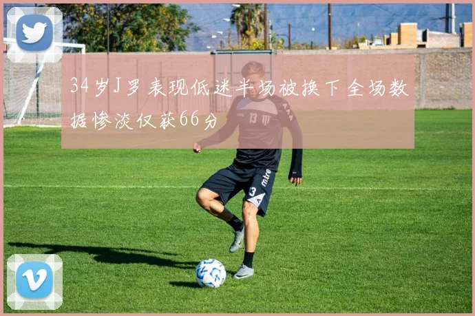 34岁J罗表现低迷半场被换下全场数据惨淡仅获66分