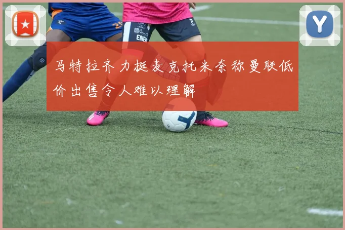 马特拉齐力挺麦克托米奈称曼联低价出售令人难以理解