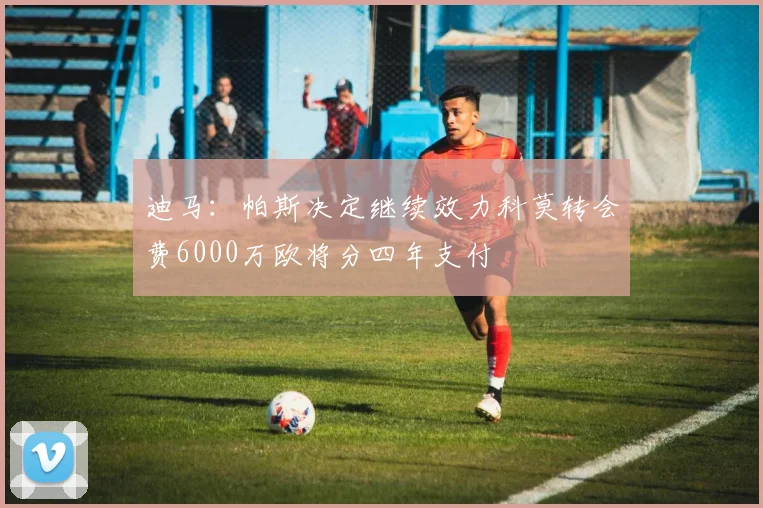 迪马：帕斯决定继续效力科莫转会费6000万欧将分四年支付