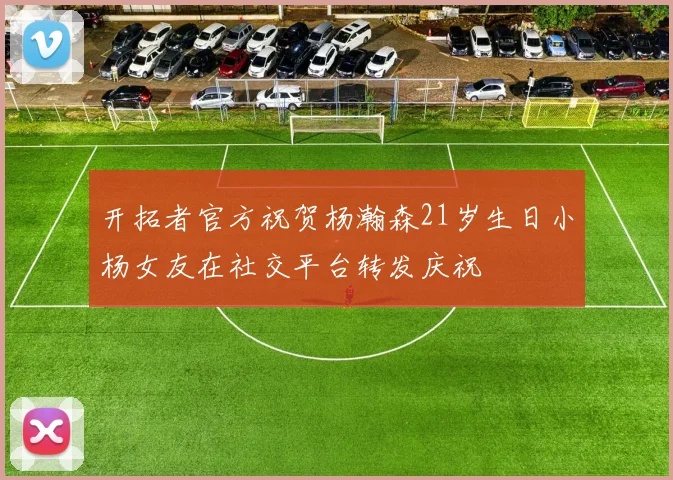 开拓者官方祝贺杨瀚森21岁生日小杨女友在社交平台转发庆祝