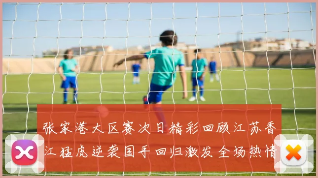 张家港大区赛次日精彩回顾江苏香江猛虎逆袭国手回归激发全场热情