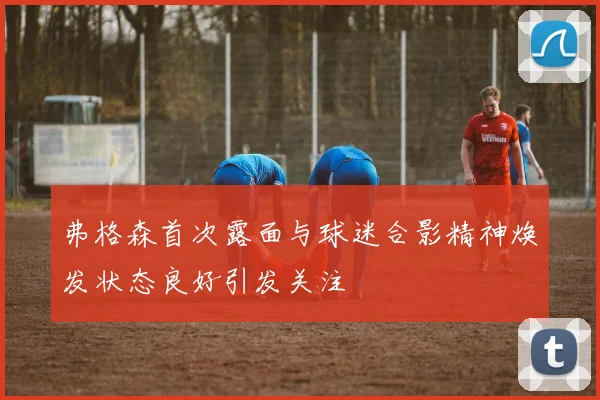 弗格森首次露面与球迷合影精神焕发状态良好引发关注