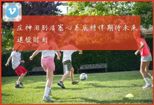 庄神泪别活塞心系底特律期待未来退役时刻