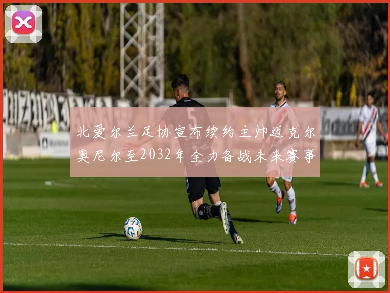 北爱尔兰足协宣布续约主帅迈克尔奥尼尔至2032年全力备战未来赛事