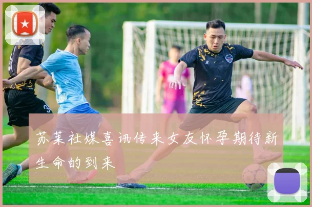 苏莱社媒喜讯传来女友怀孕期待新生命的到来