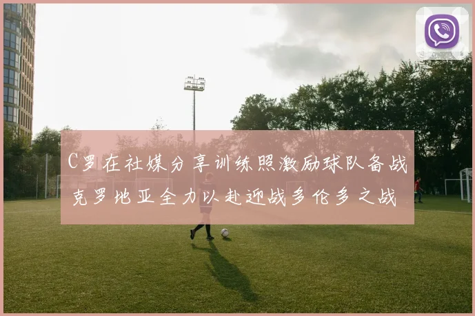 C罗在社媒分享训练照激励球队备战克罗地亚全力以赴迎战多伦多之战