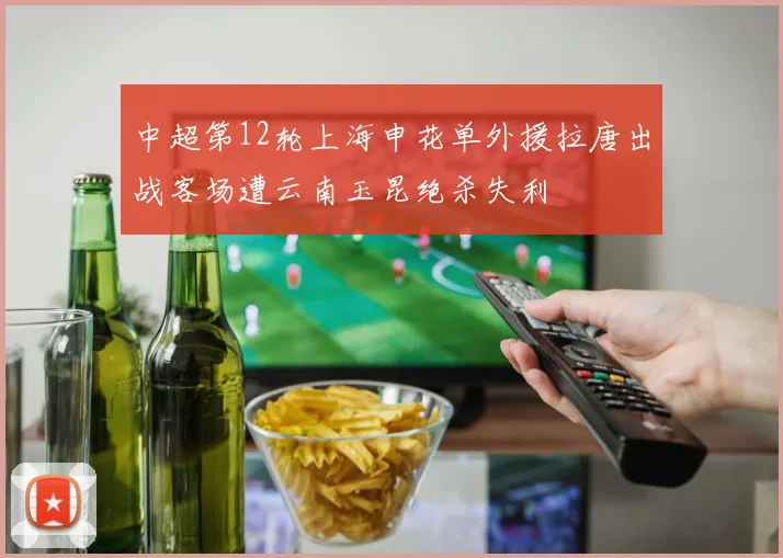 中超第12轮上海申花单外援拉唐出战客场遭云南玉昆绝杀失利