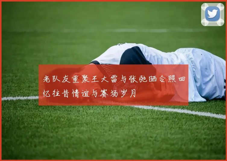 老队友重聚王大雷与张弛晒合照回忆往昔情谊与赛场岁月