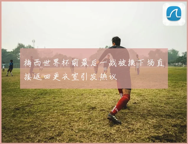 梅西世界杯前最后一战被换下场直接返回更衣室引发热议