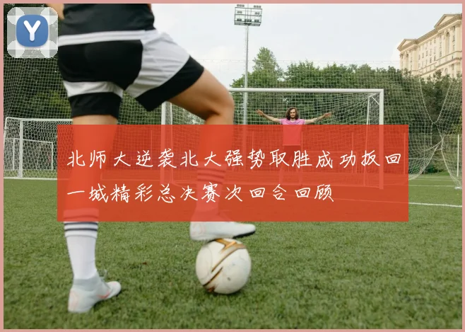 北师大逆袭北大强势取胜成功扳回一城精彩总决赛次回合回顾