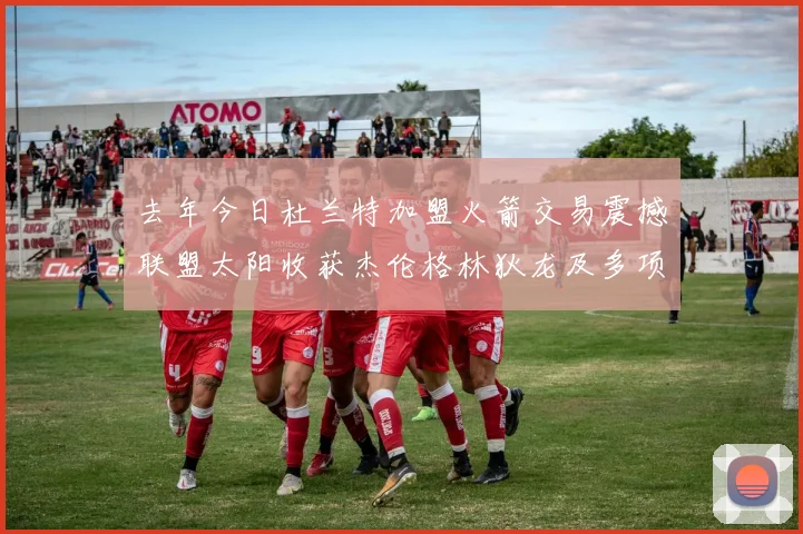 去年今日杜兰特加盟火箭交易震撼联盟太阳收获杰伦格林狄龙及多项选秀权