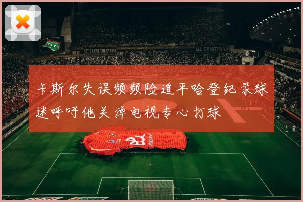 卡斯尔失误频频险追平哈登纪录球迷呼吁他关掉电视专心打球
