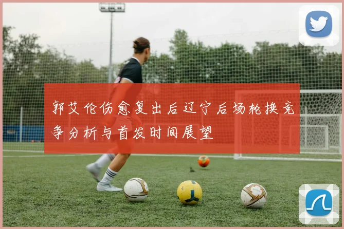 郭艾伦伤愈复出后辽宁后场轮换竞争分析与首发时间展望