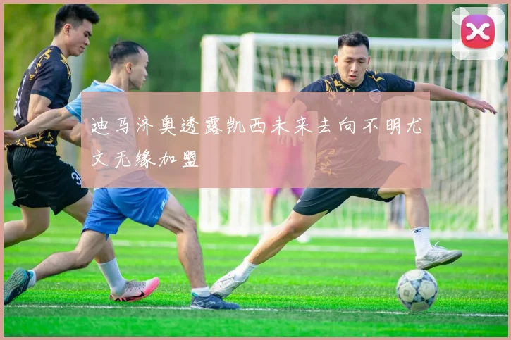 迪马济奥透露凯西未来去向不明尤文无缘加盟