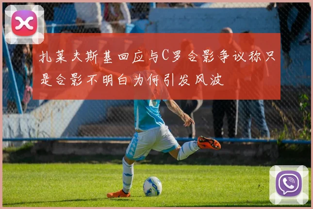 扎莱夫斯基回应与C罗合影争议称只是合影不明白为何引发风波